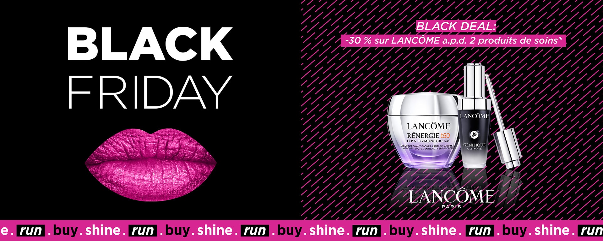 BLACK DEAL: -30% sur LANCÔME à partir de 2 produits de soins* BLACK DEAL: -30% sur LANCÔME à partir de 2 produits de soins*