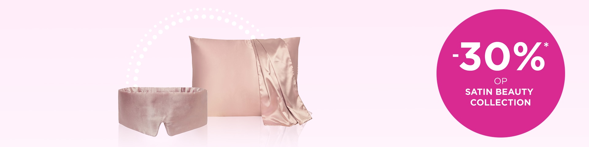 -30% op SATIN BEAUTY COLLECTION* -30% op SATIN BEAUTY COLLECTION*